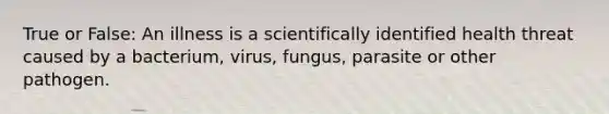 True or False: An illness is a scientifically identified health threat caused by a bacterium, virus, fungus, parasite or other pathogen.