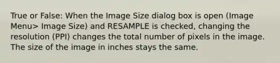 True or False: When the Image Size dialog box is open (Image Menu> Image Size) and RESAMPLE is checked, changing the resolution (PPI) changes the total number of pixels in the image. The size of the image in inches stays the same.