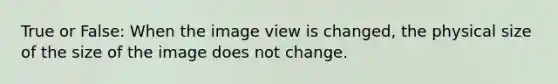 True or False: When the image view is changed, the physical size of the size of the image does not change.