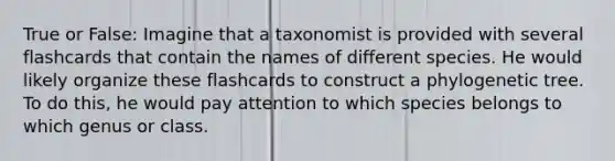 True or False: Imagine that a taxonomist is provided with several flashcards that contain the names of different species. He would likely organize these flashcards to construct a phylogenetic tree. To do this, he would pay attention to which species belongs to which genus or class.