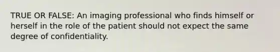 TRUE OR FALSE: An imaging professional who finds himself or herself in the role of the patient should not expect the same degree of confidentiality.