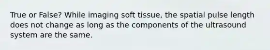 True or False? While imaging soft tissue, the spatial pulse length does not change as long as the components of the ultrasound system are the same.