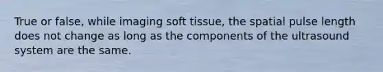 True or false, while imaging soft tissue, the spatial pulse length does not change as long as the components of the ultrasound system are the same.