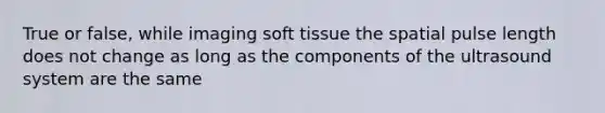 True or false, while imaging soft tissue the spatial pulse length does not change as long as the components of the ultrasound system are the same