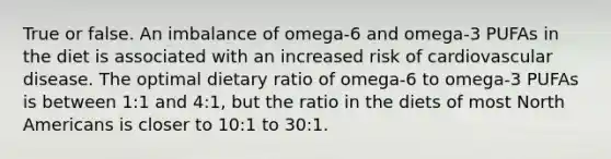 True or false. An imbalance of omega-6 and omega-3 PUFAs in the diet is associated with an increased risk of cardiovascular disease. The optimal dietary ratio of omega-6 to omega-3 PUFAs is between 1:1 and 4:1, but the ratio in the diets of most North Americans is closer to 10:1 to 30:1.