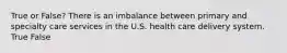 True or False? There is an imbalance between primary and specialty care services in the U.S. health care delivery system. True False