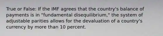 True or False: If the IMF agrees that the country's balance of payments is in "fundamental disequilibrium," the system of adjustable parities allows for the devaluation of a country's currency by more than 10 percent.