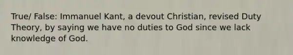 True/ False: Immanuel Kant, a devout Christian, revised Duty Theory, by saying we have no duties to God since we lack knowledge of God.