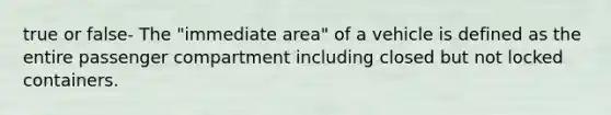 true or false- The "immediate area" of a vehicle is defined as the entire passenger compartment including closed but not locked containers.