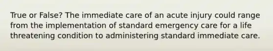 True or False? The immediate care of an acute injury could range from the implementation of standard emergency care for a life threatening condition to administering standard immediate care.