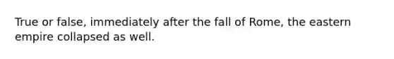 True or false, immediately after the fall of Rome, the eastern empire collapsed as well.