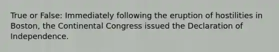 True or False: Immediately following the eruption of hostilities in Boston, the Continental Congress issued the Declaration of Independence.