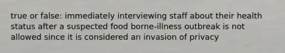 true or false: immediately interviewing staff about their health status after a suspected food borne-illness outbreak is not allowed since it is considered an invasion of privacy