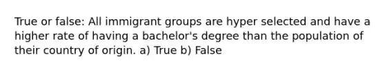 True or false: All immigrant groups are hyper selected and have a higher rate of having a bachelor's degree than the population of their country of origin. a) True b) False