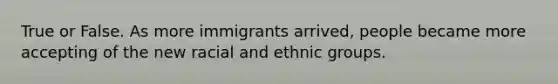 True or False. As more immigrants arrived, people became more accepting of the new racial and ethnic groups.