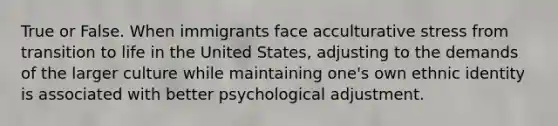 True or False. When immigrants face acculturative stress from transition to life in the United States, adjusting to the demands of the larger culture while maintaining one's own ethnic identity is associated with better psychological adjustment.