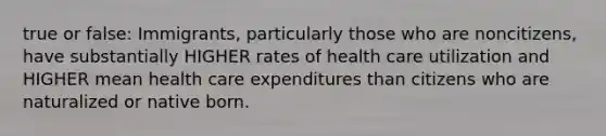 true or false: Immigrants, particularly those who are noncitizens, have substantially HIGHER rates of health care utilization and HIGHER mean health care expenditures than citizens who are naturalized or native born.