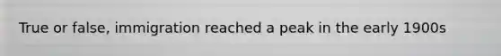 True or false, immigration reached a peak in the early 1900s