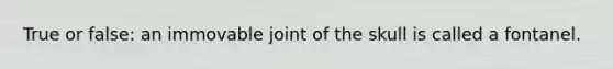 True or false: an immovable joint of the skull is called a fontanel.