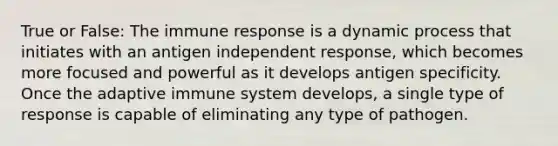 True or False: The immune response is a dynamic process that initiates with an antigen independent response, which becomes more focused and powerful as it develops antigen specificity. Once the adaptive immune system develops, a single type of response is capable of eliminating any type of pathogen.