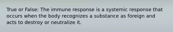 True or False: The immune response is a systemic response that occurs when the body recognizes a substance as foreign and acts to destroy or neutralize it.