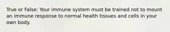 True or False: Your immune system must be trained not to mount an immune response to normal health tissues and cells in your own body.