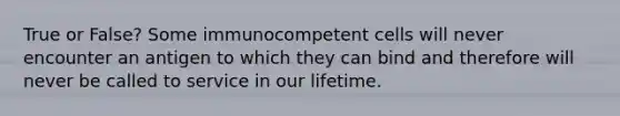 True or False? Some immunocompetent cells will never encounter an antigen to which they can bind and therefore will never be called to service in our lifetime.