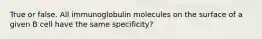 True or false. All immunoglobulin molecules on the surface of a given B cell have the same specificity?