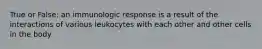 True or False: an immunologic response is a result of the interactions of various leukocytes with each other and other cells in the body