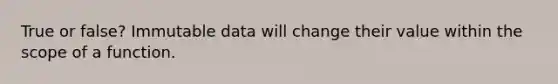 True or false? Immutable data will change their value within the scope of a function.