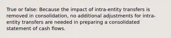 True or false: Because the impact of intra-entity transfers is removed in consolidation, no additional adjustments for intra-entity transfers are needed in preparing a consolidated statement of cash flows.