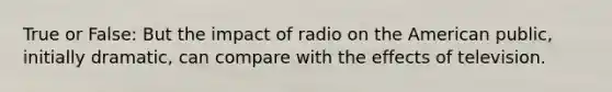 True or False: But the impact of radio on the American public, initially dramatic, can compare with the effects of television.