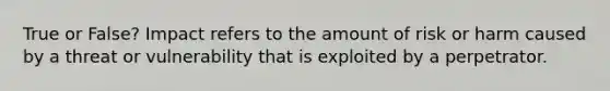 True or False? Impact refers to the amount of risk or harm caused by a threat or vulnerability that is exploited by a perpetrator.