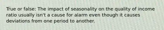 True or false: The impact of seasonality on the quality of income ratio usually isn't a cause for alarm even though it causes deviations from one period to another.