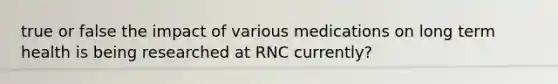 true or false the impact of various medications on long term health is being researched at RNC currently?