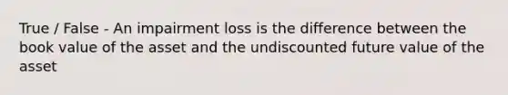 True / False - An impairment loss is the difference between the book value of the asset and the undiscounted future value of the asset