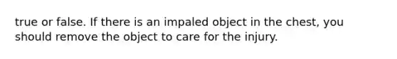 true or false. If there is an impaled object in the chest, you should remove the object to care for the injury.