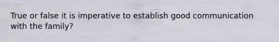 True or false it is imperative to establish good communication with the family?