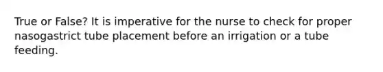 True or False? It is imperative for the nurse to check for proper nasogastrict tube placement before an irrigation or a tube feeding.