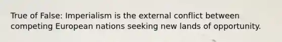 True of False: Imperialism is the external conflict between competing European nations seeking new lands of opportunity.