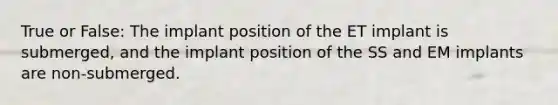 True or False: The implant position of the ET implant is submerged, and the implant position of the SS and EM implants are non-submerged.