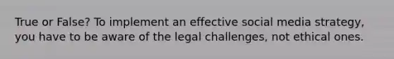 True or False? To implement an effective social media strategy, you have to be aware of the legal challenges, not ethical ones.