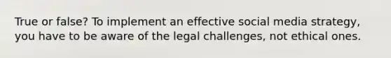 True or false? To implement an effective social media strategy, you have to be aware of the legal challenges, not ethical ones.