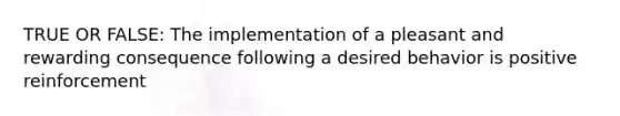 TRUE OR FALSE: The implementation of a pleasant and rewarding consequence following a desired behavior is positive reinforcement