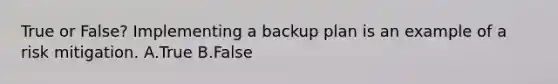 True or False? Implementing a backup plan is an example of a risk mitigation. A.True B.False