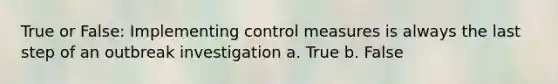 True or False: Implementing control measures is always the last step of an outbreak investigation a. True b. False