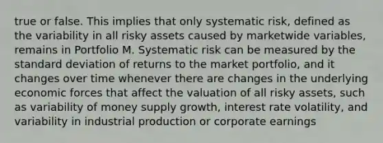 true or false. This implies that only systematic risk, defined as the variability in all risky assets caused by marketwide variables, remains in Portfolio M. Systematic risk can be measured by the standard deviation of returns to the market portfolio, and it changes over time whenever there are changes in the underlying economic forces that affect the valuation of all risky assets, such as variability of money supply growth, interest rate volatility, and variability in industrial production or corporate earnings