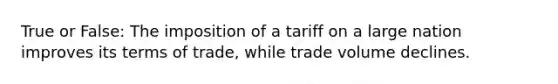 True or False: The imposition of a tariff on a large nation improves its terms of trade, while trade volume declines.