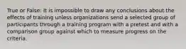 True or False: It is impossible to draw any conclusions about the effects of training unless organizations send a selected group of participants through a training program with a pretest and with a comparison group against which to measure progress on the criteria.
