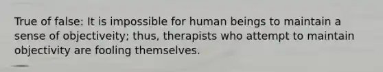 True of false: It is impossible for human beings to maintain a sense of objectiveity; thus, therapists who attempt to maintain objectivity are fooling themselves.